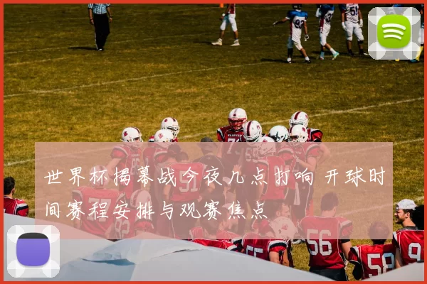 世界杯揭幕战今夜几点打响 开球时间赛程安排与观赛焦点