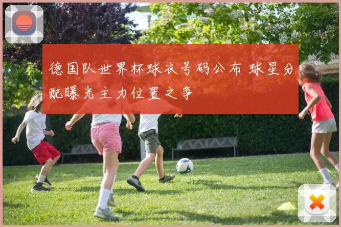 德国队世界杯球衣号码公布 球星分配曝光主力位置之争