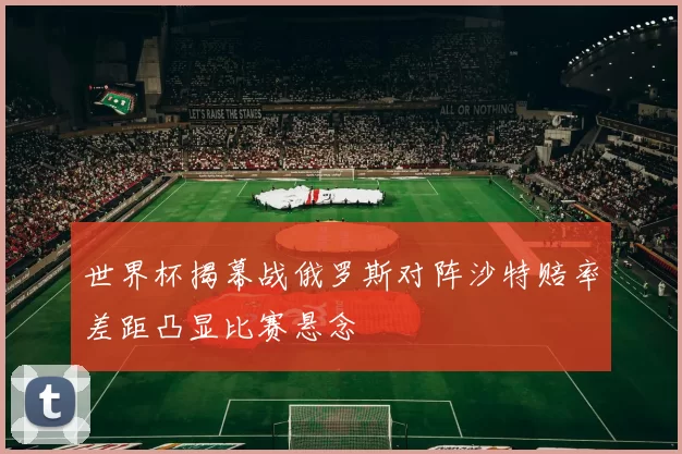 世界杯揭幕战俄罗斯对阵沙特赔率差距凸显比赛悬念