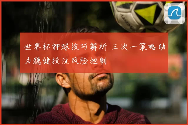 世界杯押球技巧解析 三次一策略助力稳健投注风险控制