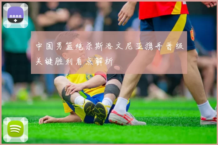 中国男篮绝杀斯洛文尼亚携手晋级关键胜利看点解析