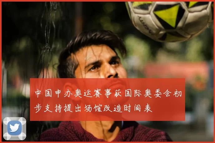 中国申办奥运赛事获国际奥委会初步支持提出场馆改造时间表