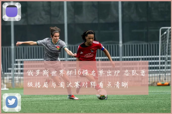 俄罗斯世界杯16强名单出炉 各队晋级格局与淘汰赛对阵看点清晰