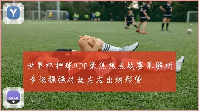 世界杯押球app聚焦焦点战赛果解析 多场强强对话左右出线形势