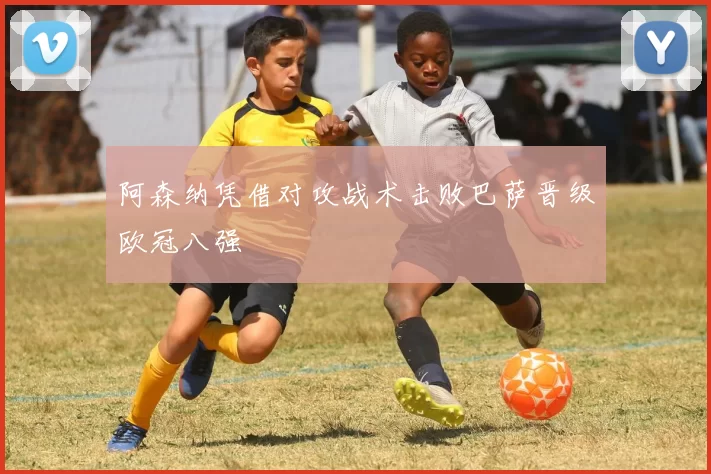 阿森纳凭借对攻战术击败巴萨晋级欧冠八强