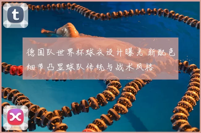 德国队世界杯球衣设计曝光 新配色细节凸显球队传统与战术风格