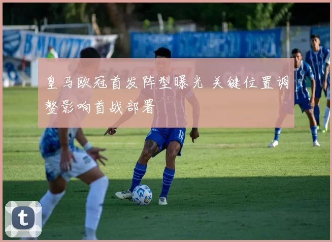 皇马欧冠首发阵型曝光 关键位置调整影响首战部署