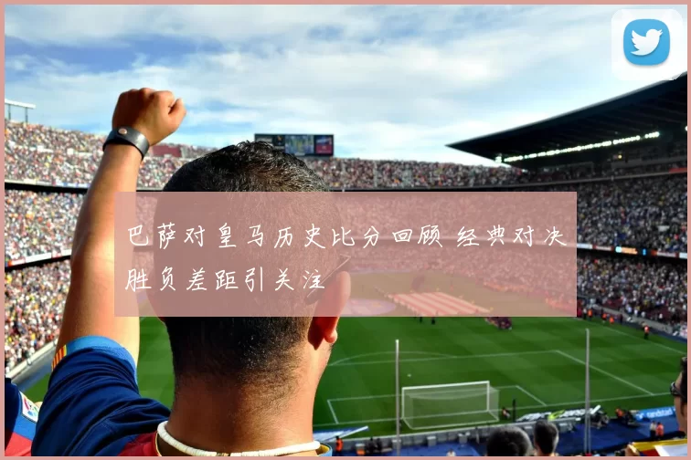 巴萨对皇马历史比分回顾 经典对决胜负差距引关注