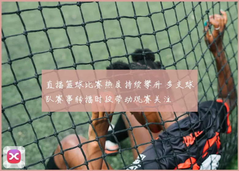 直播篮球比赛热度持续攀升 多支球队赛事转播时段带动观赛关注