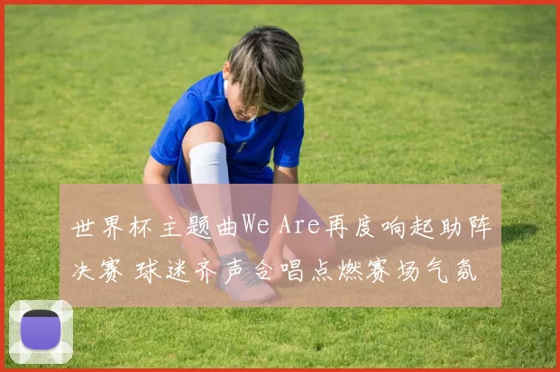 世界杯主题曲We Are再度响起助阵决赛 球迷齐声合唱点燃赛场气氛