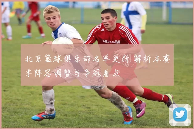 北京篮球俱乐部名单更新 解析本赛季阵容调整与争冠看点