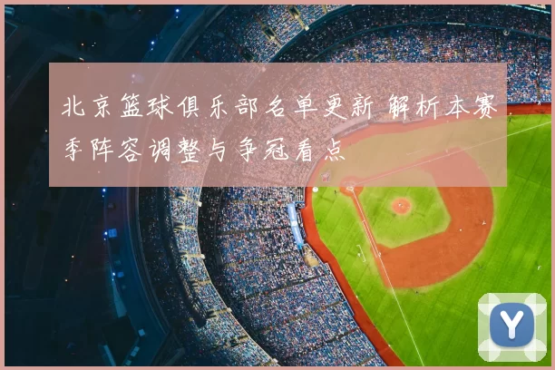 北京篮球俱乐部名单更新 解析本赛季阵容调整与争冠看点