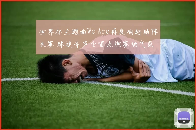 世界杯主题曲We Are再度响起助阵决赛 球迷齐声合唱点燃赛场气氛
