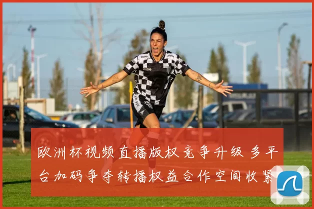 欧洲杯视频直播版权竞争升级 多平台加码争夺转播权益合作空间收紧