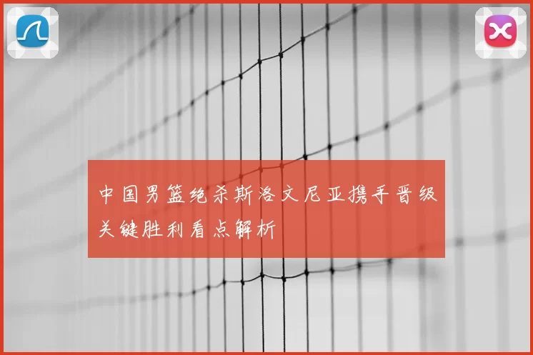 中国男篮绝杀斯洛文尼亚携手晋级关键胜利看点解析
