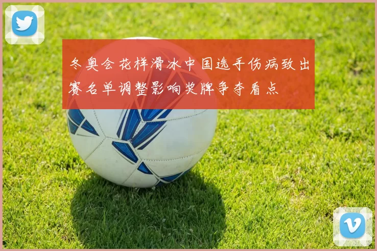 冬奥会花样滑冰中国选手伤病致出赛名单调整影响奖牌争夺看点