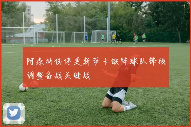 阿森纳伤停更新萨卡缺阵球队锋线调整备战关键战