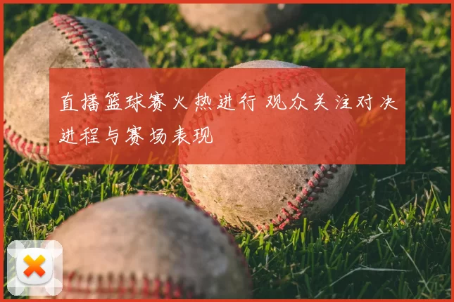 直播篮球赛火热进行 观众关注对决进程与赛场表现