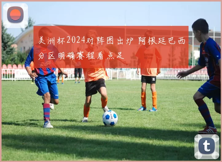 美洲杯2024对阵图出炉 阿根廷巴西分区明确赛程看点足