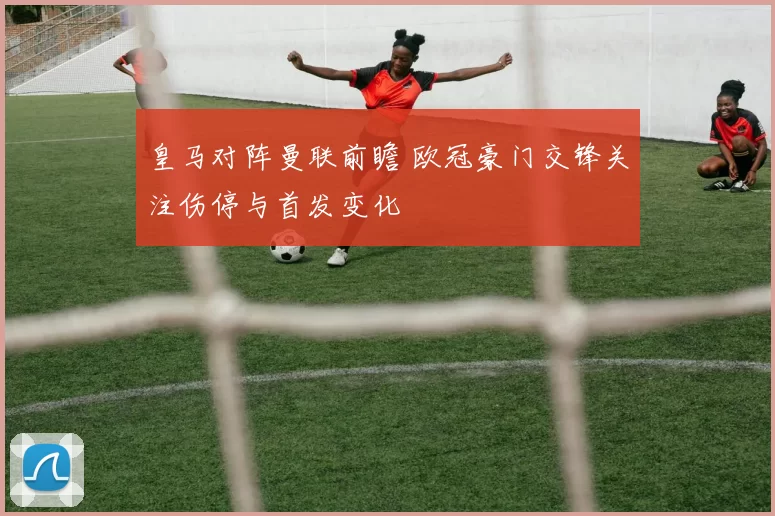皇马对阵曼联前瞻 欧冠豪门交锋关注伤停与首发变化