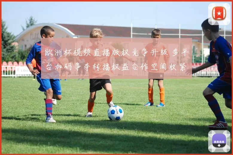 欧洲杯视频直播版权竞争升级 多平台加码争夺转播权益合作空间收紧