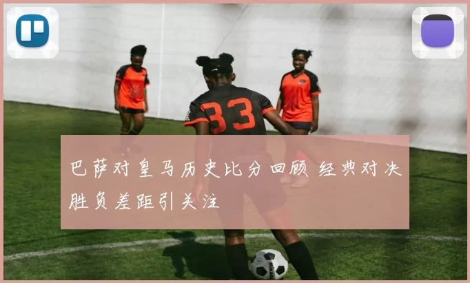 巴萨对皇马历史比分回顾 经典对决胜负差距引关注