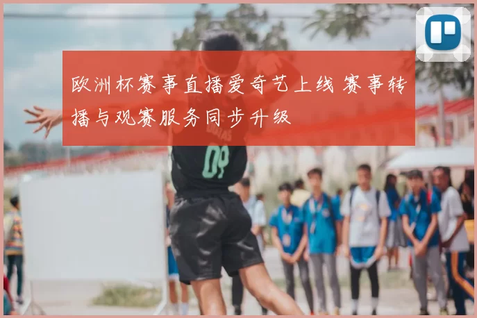 欧洲杯赛事直播爱奇艺上线 赛事转播与观赛服务同步升级