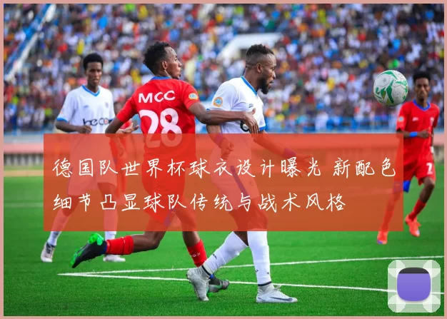 德国队世界杯球衣设计曝光 新配色细节凸显球队传统与战术风格