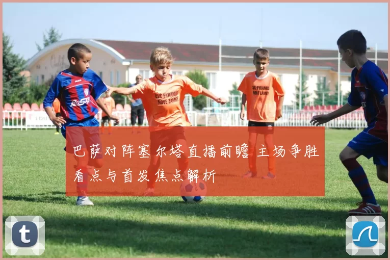 巴萨对阵塞尔塔直播前瞻 主场争胜看点与首发焦点解析