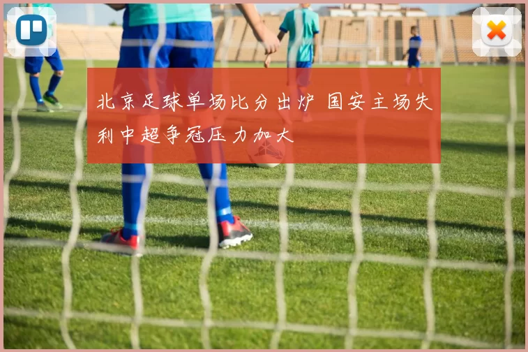 北京足球单场比分出炉 国安主场失利中超争冠压力加大