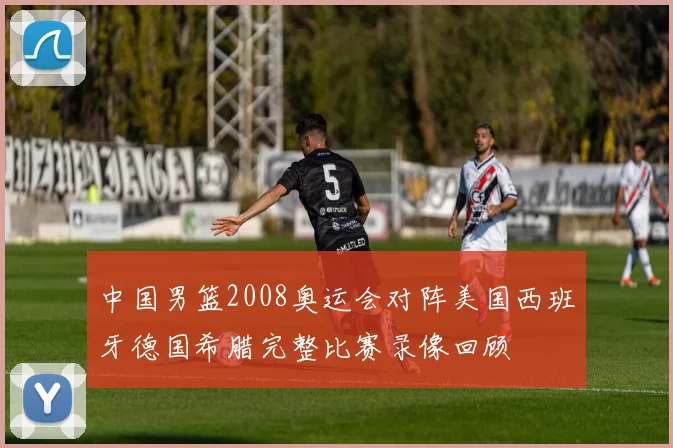 中国男篮2008奥运会对阵美国西班牙德国希腊完整比赛录像回顾
