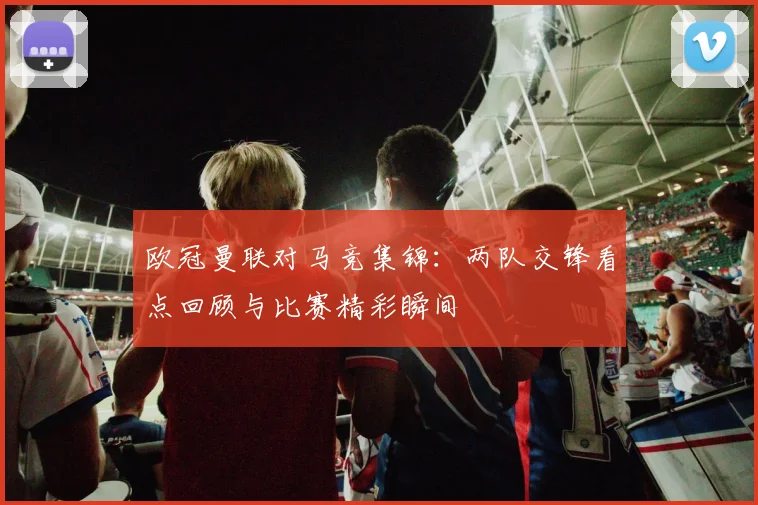 欧冠曼联对马竞集锦：两队交锋看点回顾与比赛精彩瞬间