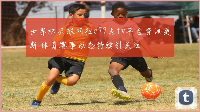 世界杯买球网往c77点tv平台资讯更新 体育赛事动态持续引关注