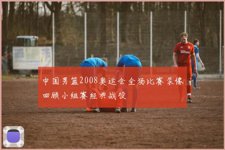 中国男篮2008奥运会全场比赛录像回顾小组赛经典战役